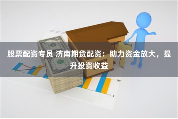 股票配资专员 济南期货配资：助力资金放大，提升投资收益